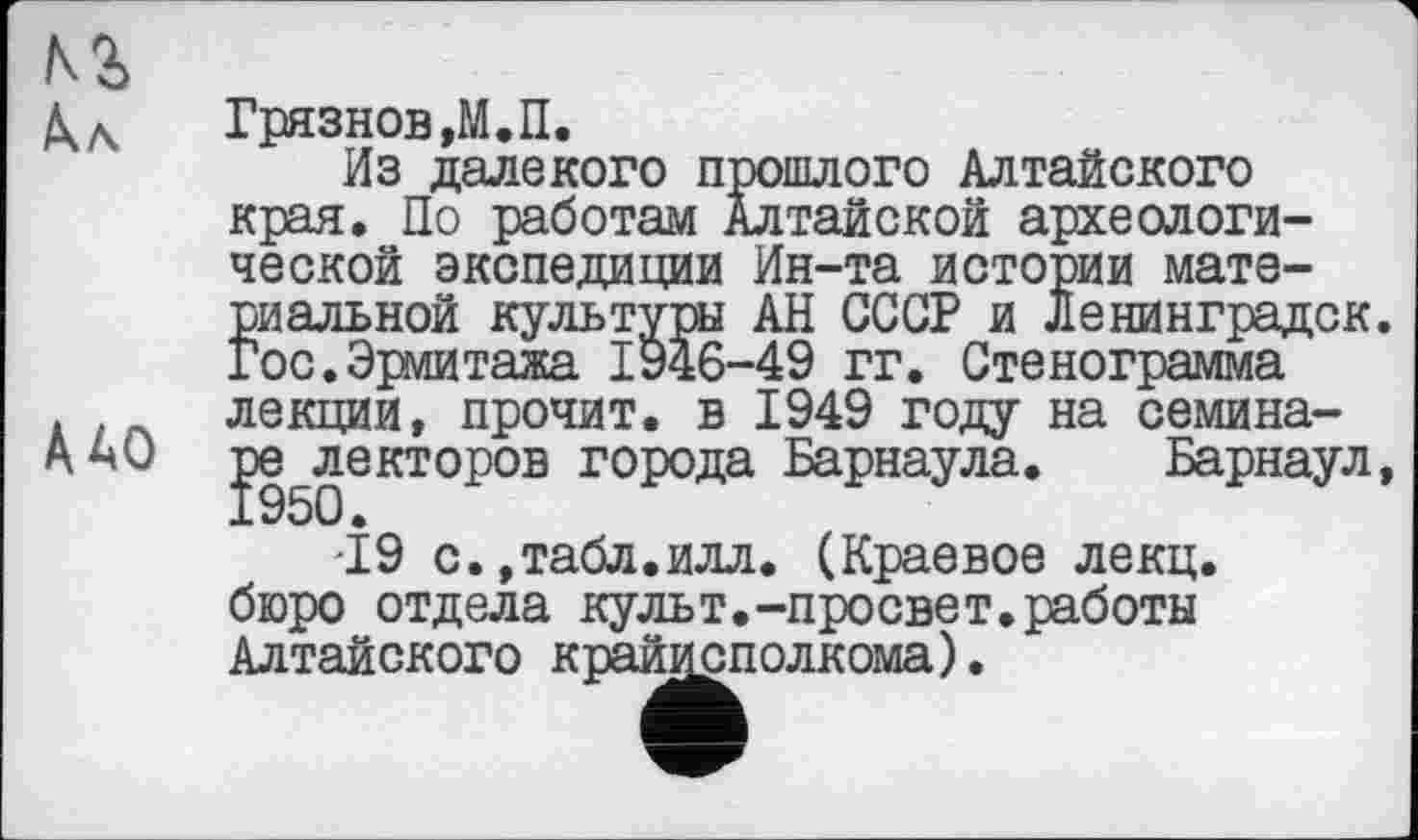 ﻿КЗ.
А. л
Грязнов ,М.П.
Из далекого прошлого Алтайского
[. По работам Алтайской археологи-Ин-та истории мате-АН СССР и Ленинградок.
А АО
края. Но работам Алтайской археологической экспедиции Ин-та истории материальной культуры АН СССР и Ленинградок. Гос.Эрмитажа 1946-49 гг. Стенограмма лекции, прочит, в 1949 году на семина-ре^лекторов города Барнаула. Барнаул, '19 с.,табл.илл. (Краевое лекц.
бюро отдела культ.-просвет.работы Алтайского крайисполкома).